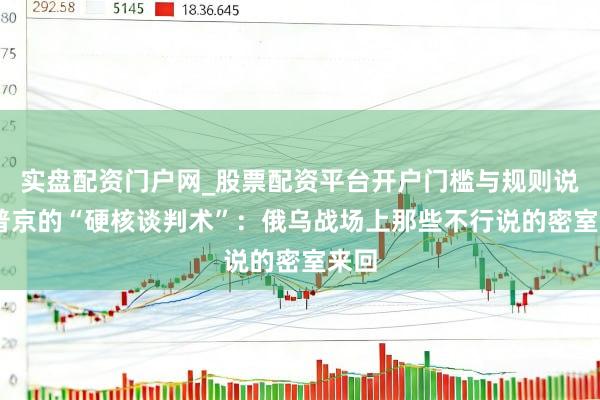 实盘配资门户网_股票配资平台开户门槛与规则说明 普京的“硬核谈判术”：俄乌战场上那些不行说的密室来回