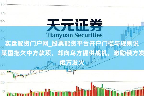 实盘配资门户网_股票配资平台开户门槛与规则说明 某国拖欠中方款项，却向乌方提供战机，激励俄方发火