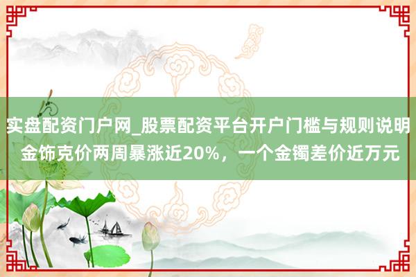 实盘配资门户网_股票配资平台开户门槛与规则说明 金饰克价两周暴涨近20%，一个金镯差价近万元