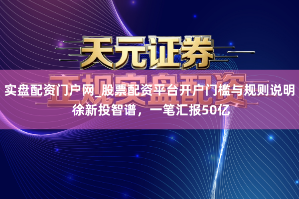 实盘配资门户网_股票配资平台开户门槛与规则说明 徐新投智谱，一笔汇报50亿