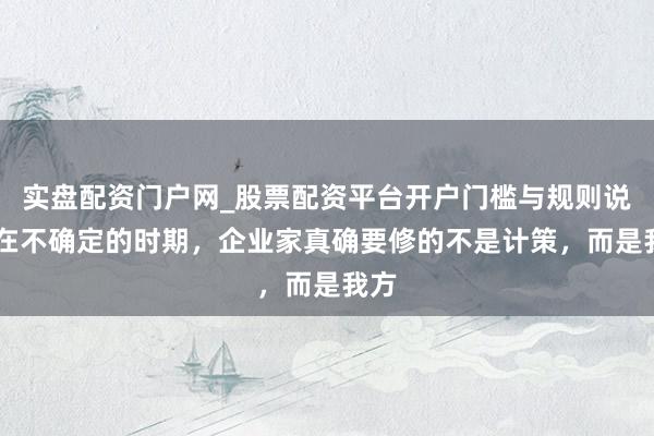 实盘配资门户网_股票配资平台开户门槛与规则说明 在不确定的时期，企业家真确要修的不是计策，而是我方