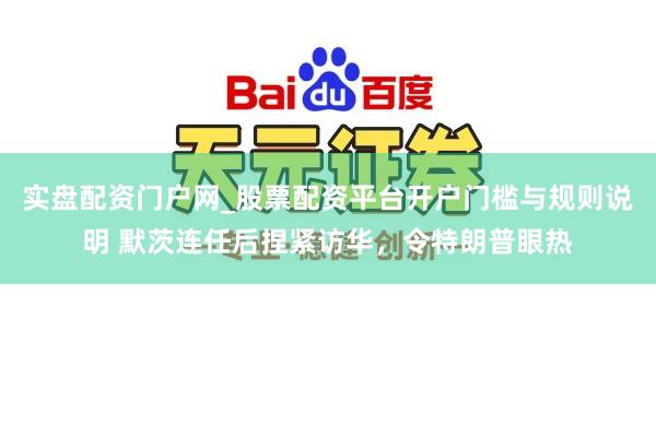 实盘配资门户网_股票配资平台开户门槛与规则说明 默茨连任后捏紧访华，令特朗普眼热