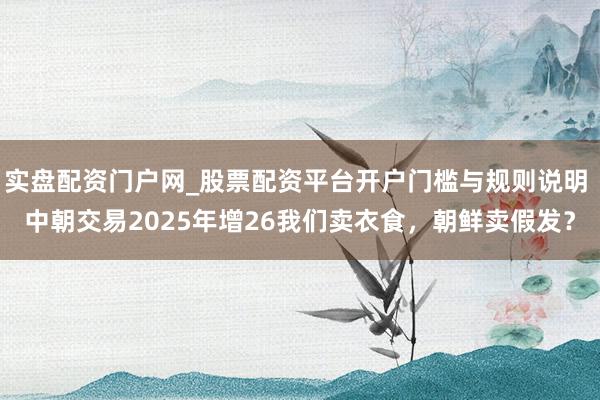 实盘配资门户网_股票配资平台开户门槛与规则说明 中朝交易2025年增26我们卖衣食，朝鲜卖假发？