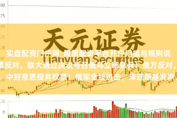 实盘配资门户网_股票配资平台开户门槛与规则说明 107票讴颂，12票反对，联大通过决议号召俄乌立即息兵！俄方反对，中好意思投弃权票！俄军全线进击，泽连斯基发声，乌方公布对俄作战3大方针