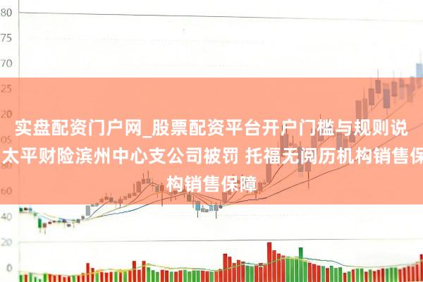 实盘配资门户网_股票配资平台开户门槛与规则说明 太平财险滨州中心支公司被罚 托福无阅历机构销售保障