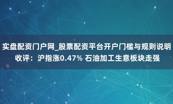 实盘配资门户网_股票配资平台开户门槛与规则说明 收评：沪指涨0.47% 石油加工生意板块走强