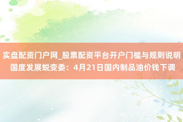 实盘配资门户网_股票配资平台开户门槛与规则说明 国度发展蜕变委：4月21日国内制品油价钱下调