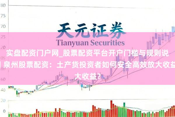 实盘配资门户网_股票配资平台开户门槛与规则说明 泉州股票配资：土产货投资者如何安全高效放大收益？
