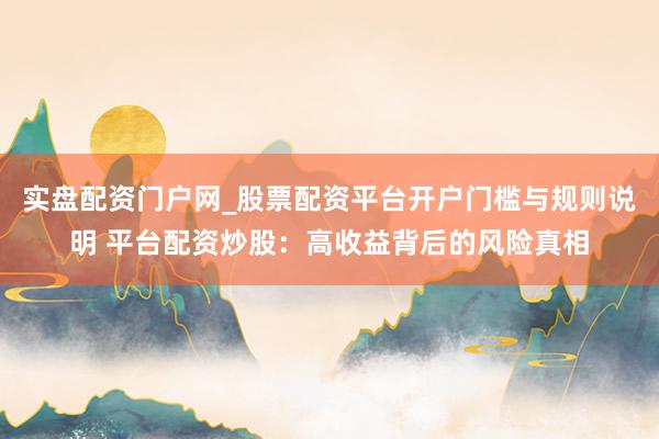 实盘配资门户网_股票配资平台开户门槛与规则说明 平台配资炒股：高收益背后的风险真相
