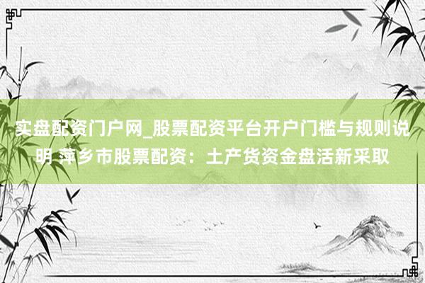 实盘配资门户网_股票配资平台开户门槛与规则说明 萍乡市股票配资：土产货资金盘活新采取