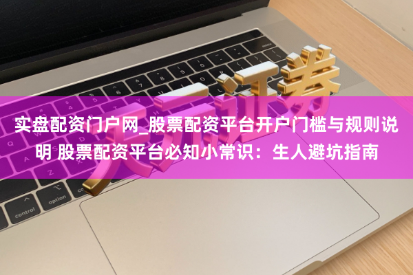 实盘配资门户网_股票配资平台开户门槛与规则说明 股票配资平台必知小常识：生人避坑指南