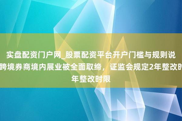 实盘配资门户网_股票配资平台开户门槛与规则说明 跨境券商境内展业被全面取缔，证监会规定2年整改时限