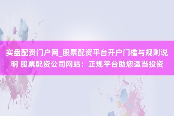 实盘配资门户网_股票配资平台开户门槛与规则说明 股票配资公司网站：正规平台助您适当投资