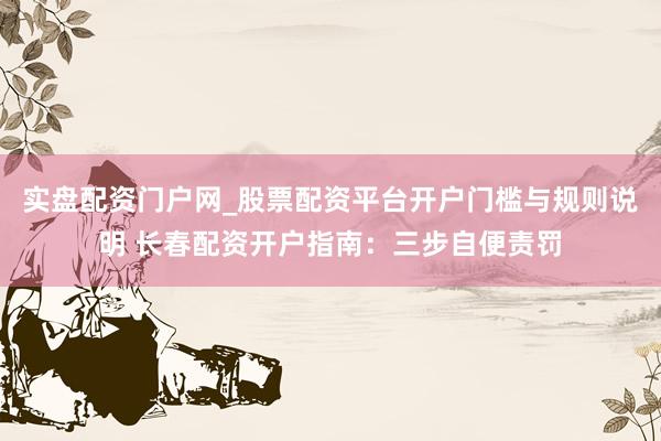 实盘配资门户网_股票配资平台开户门槛与规则说明 长春配资开户指南：三步自便责罚