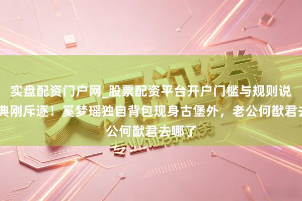 实盘配资门户网_股票配资平台开户门槛与规则说明 婚典刚斥逐！奚梦瑶独自背包现身古堡外，老公何猷君去哪了