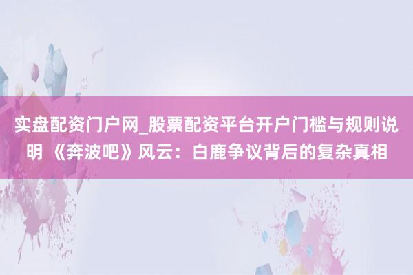 实盘配资门户网_股票配资平台开户门槛与规则说明 《奔波吧》风云：白鹿争议背后的复杂真相