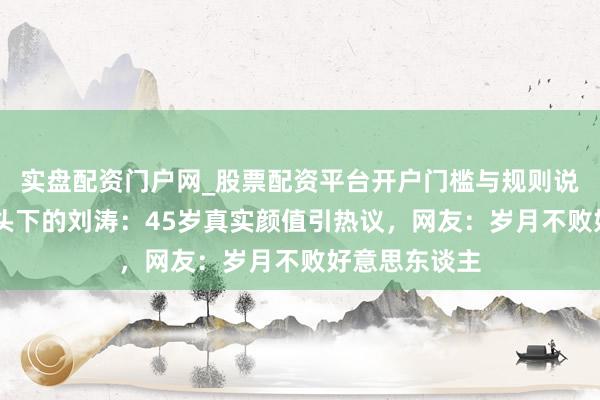 实盘配资门户网_股票配资平台开户门槛与规则说明 无滤镜镜头下的刘涛：45岁真实颜值引热议，网友：岁月不败好意思东谈主