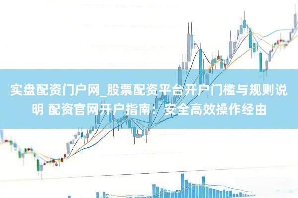 实盘配资门户网_股票配资平台开户门槛与规则说明 配资官网开户指南：安全高效操作经由