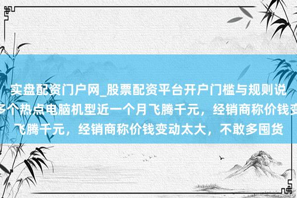 实盘配资门户网_股票配资平台开户门槛与规则说明 “一天一个价”，多个热点电脑机型近一个月飞腾千元，经销商称价钱变动太大，不敢多囤货