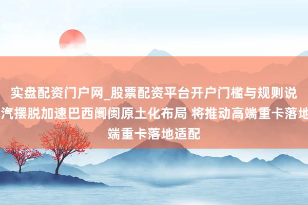 实盘配资门户网_股票配资平台开户门槛与规则说明 一汽摆脱加速巴西阛阓原土化布局 将推动高端重卡落地适配