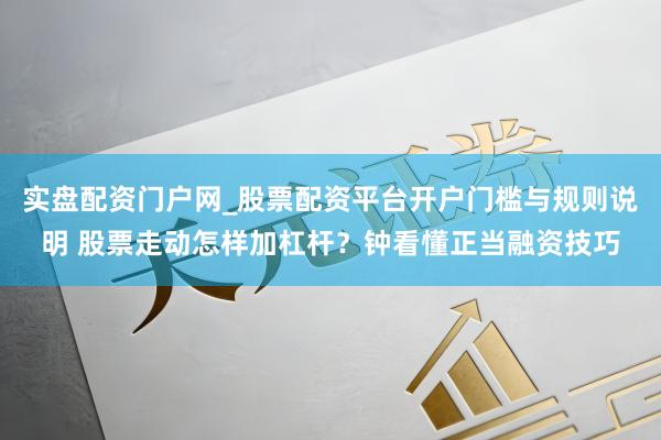 实盘配资门户网_股票配资平台开户门槛与规则说明 股票走动怎样加杠杆？钟看懂正当融资技巧