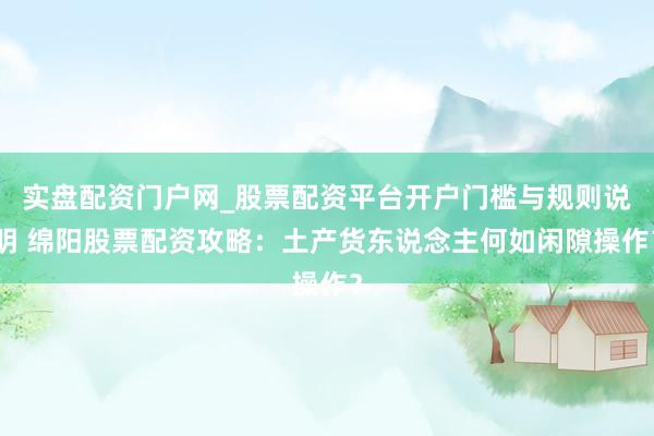 实盘配资门户网_股票配资平台开户门槛与规则说明 绵阳股票配资攻略：土产货东说念主何如闲隙操作？