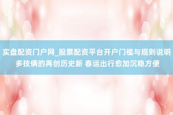 实盘配资门户网_股票配资平台开户门槛与规则说明 多技俩的再创历史新 春运出行愈加沉稳方便