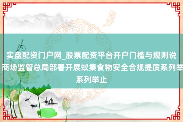 实盘配资门户网_股票配资平台开户门槛与规则说明 商场监管总局部署开展蚁集食物安全合规提质系列举止