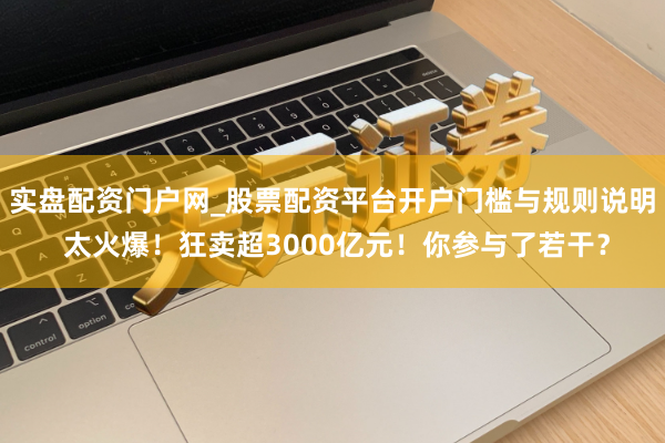 实盘配资门户网_股票配资平台开户门槛与规则说明 太火爆！狂卖超3000亿元！你参与了若干？