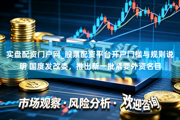 实盘配资门户网_股票配资平台开户门槛与规则说明 国度发改委，推出新一批紧要外资名目
