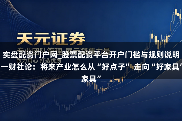 实盘配资门户网_股票配资平台开户门槛与规则说明 一财社论：将来产业怎么从“好点子” 走向“好家具”