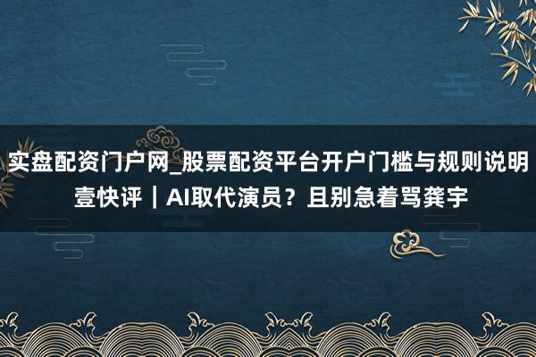 实盘配资门户网_股票配资平台开户门槛与规则说明 壹快评｜AI取代演员？且别急着骂龚宇