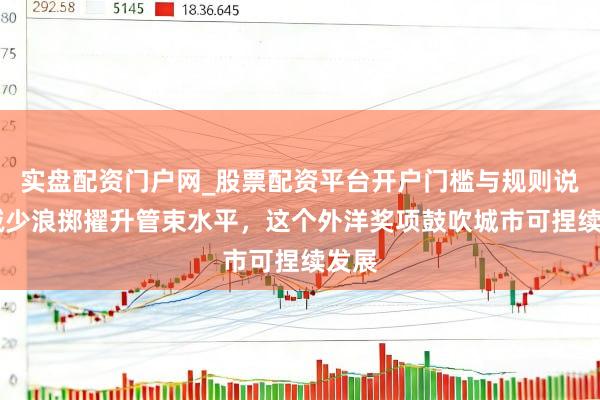 实盘配资门户网_股票配资平台开户门槛与规则说明 减少浪掷擢升管束水平，这个外洋奖项鼓吹城市可捏续发展
