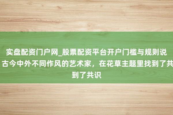 实盘配资门户网_股票配资平台开户门槛与规则说明 古今中外不同作风的艺术家，在花草主题里找到了共识